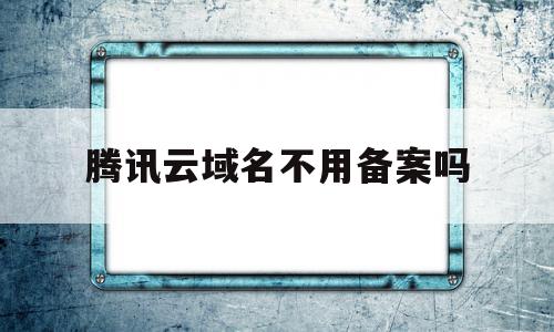 腾讯云域名不用备案吗(腾讯云域名需要备案吗)