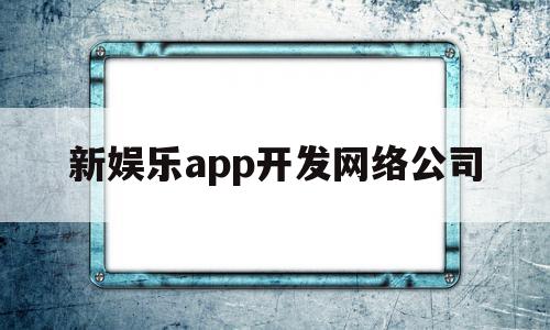 新娱乐app开发网络公司(新娱乐app开发网络公司怎么样)