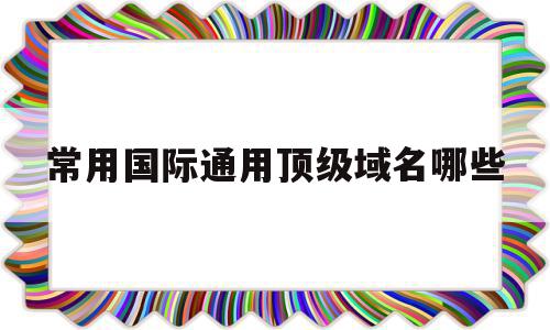 常用国际通用顶级域名哪些(常用的顶级域名和二级域名有哪些)