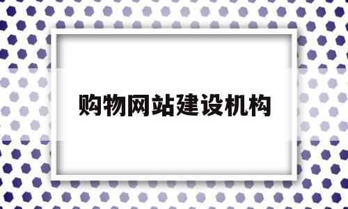 购物网站建设机构(建设购物网站的目的)