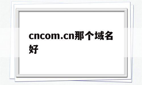 cncom.cn那个域名好(cn的域名好不好)