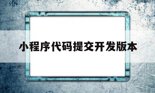 小程序代码提交开发版本(小程序无代码开发平台)