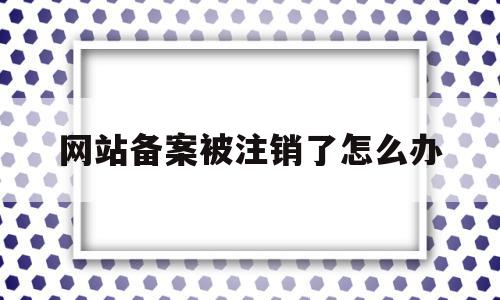 网站备案被注销了怎么办(注销网站后主体备案信息怎么办)