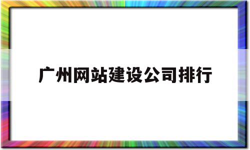 广州网站建设公司排行(广东广州网点快速网站建设)