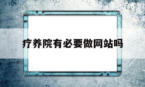 疗养院有必要做网站吗(疗养院提供什么服务)