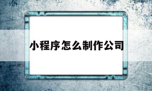 小程序怎么制作公司(小程序制作公司 南京)