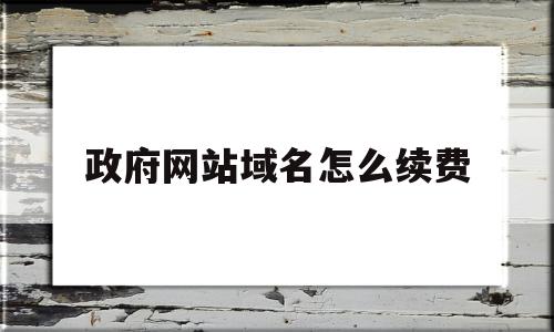 政府网站域名怎么续费(政府网站的域名后缀是什么)