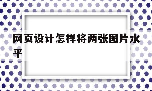 网页设计怎样将两张图片水平(网页设计怎么让图片并排)