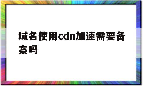 域名使用cdn加速需要备案吗(域名使用cdn加速需要备案吗安全吗)