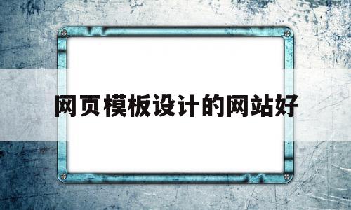 网页模板设计的网站好(网页模板设计的网站好做吗)