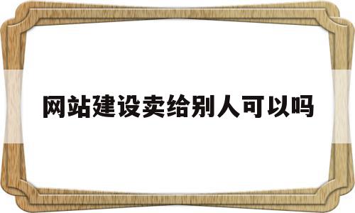 网站建设卖给别人可以吗(网站建设中怎么让别人打不开)