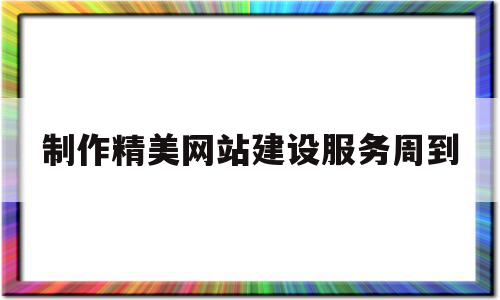 制作精美网站建设服务周到(制作精美网站建设服务周到方案)