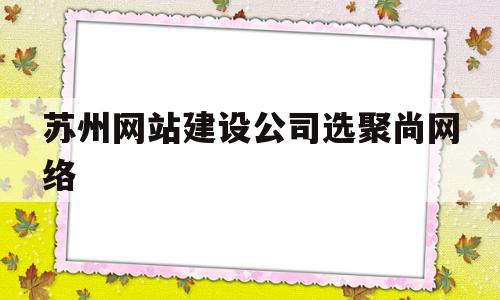 苏州网站建设公司选聚尚网络(苏州聚合网络科技官网)