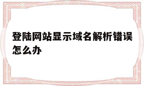 登陆网站显示域名解析错误怎么办(网址域名解析错误是怎么回事)