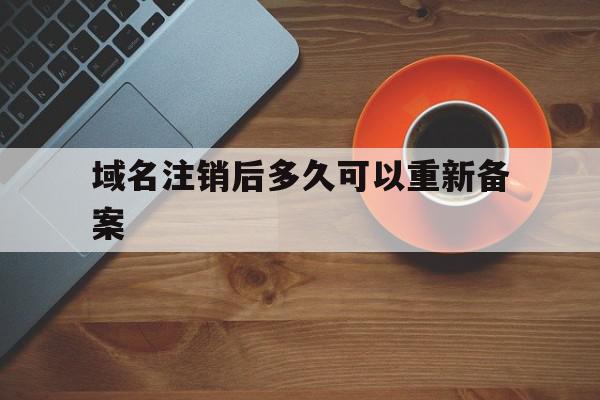 域名注销后多久可以重新备案(域名注销后多久可以重新备案登陆)