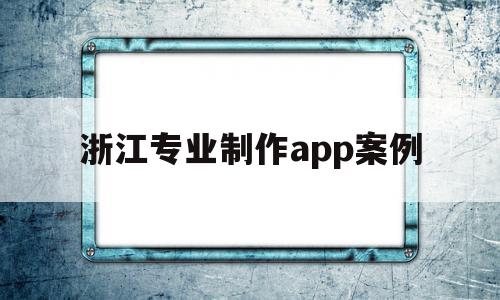 浙江专业制作app案例(浙江app设计开发哪家公司比较好)