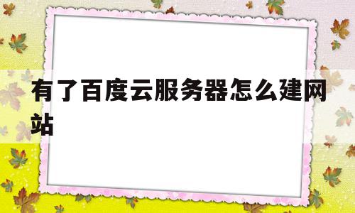 有了百度云服务器怎么建网站(有了百度云服务器怎么建网站呢)