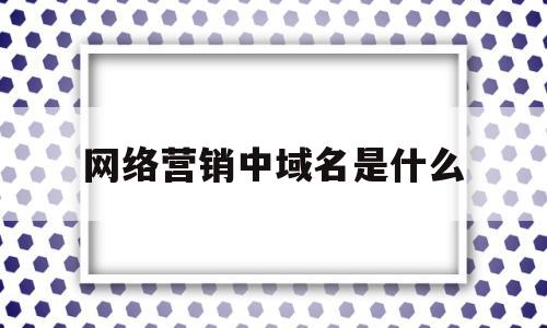 网络营销中域名是什么(域名对企业开展网络营销具有什么样的意义)