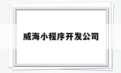 威海小程序开发公司(威海小程序开发公司排名)