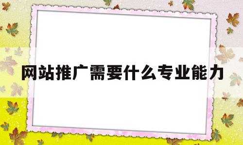 网站推广需要什么专业能力(网站推广需要什么专业能力和能力)