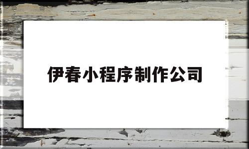 伊春小程序制作公司(伊春小程序制作公司电话)