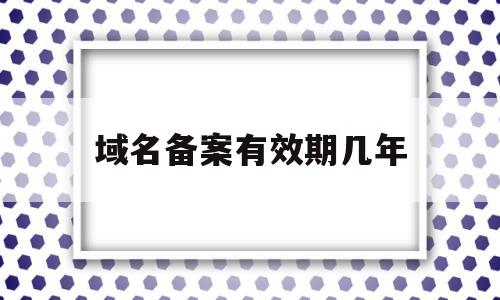 域名备案有效期几年(域名备案有效期几年怎么填)