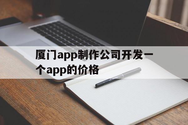 厦门app制作公司开发一个app的价格(厦门app制作公司开发一个app的价格多少钱)