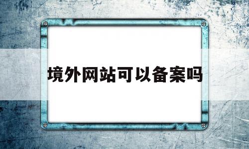 境外网站可以备案吗(国外网站如何在国内备案)