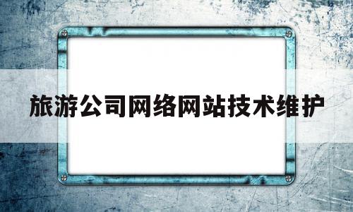 旅游公司网络网站技术维护(旅游公司网络网站技术维护方案),旅游公司网络网站技术维护(旅游公司网络网站技术维护方案),旅游公司网络网站技术维护,信息,视频,模板,第1张