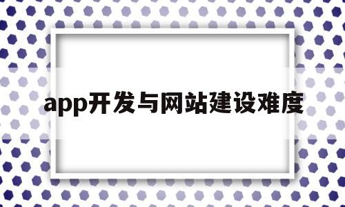 app开发与网站建设难度(网页开发和app开发哪个难)