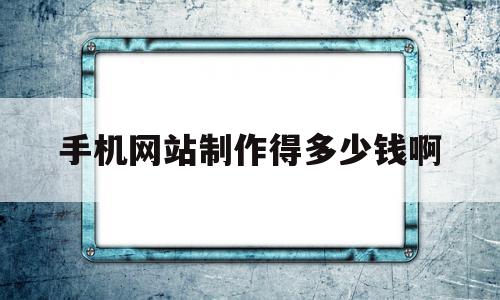 手机网站制作得多少钱啊(手机网站制作得多少钱啊一个)