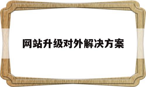 网站升级对外解决方案(网站升级的内容包括哪些)