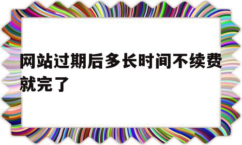 网站过期后多长时间不续费就完了的简单介绍