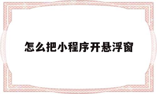 怎么把小程序开悬浮窗(怎么把小程序开悬浮窗模式)