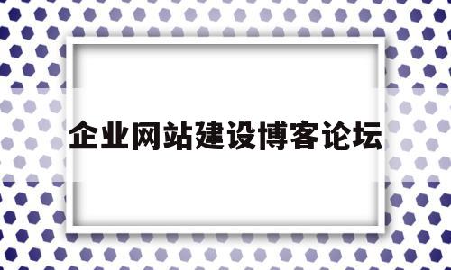 企业网站建设博客论坛(企业网站建设需了解什么)