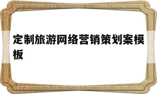 定制旅游网络营销策划案模板(旅游企业网络营销策划内容有哪些?)