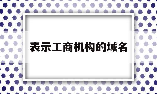 表示工商机构的域名(表示工商机构的域名是什么)