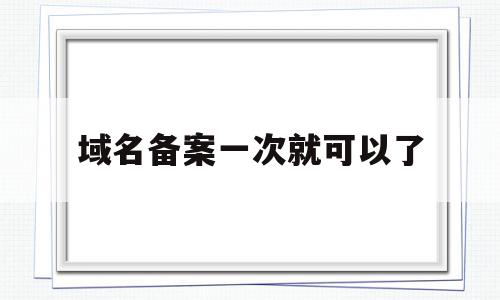 域名备案一次就可以了(域名备案一次能备案几个)