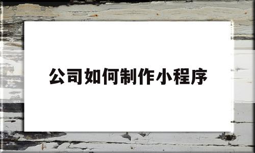 公司如何制作小程序(公司的微信小程序开发步骤)