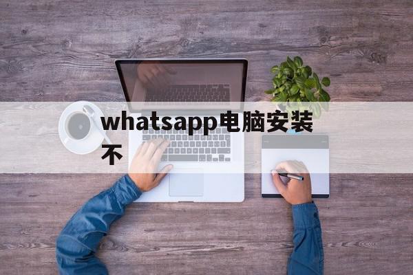 whatsapp电脑安装不(whatsapp电脑版官方下载)