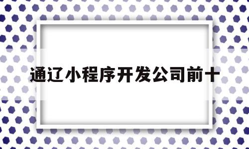 通辽小程序开发公司前十(全国前十名小程序开发公司)