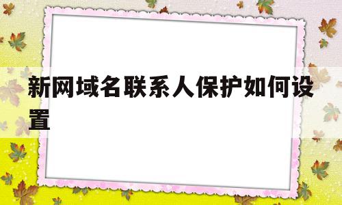 新网域名联系人保护如何设置(新网域名联系人保护如何设置权限)