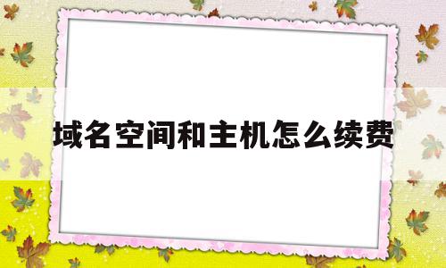 域名空间和主机怎么续费(域名和空间续费多少钱一年)