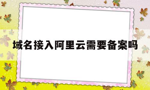 域名接入阿里云需要备案吗(域名已备案可以接入阿里云吗)