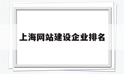 上海网站建设企业排名(上海网站建设企业排名前十)