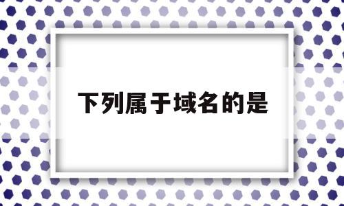 下列属于域名的是(下列属于域名争议的有)