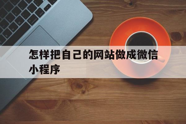 怎样把自己的网站做成微信小程序(怎样把自己的网站做成微信小程序视频)