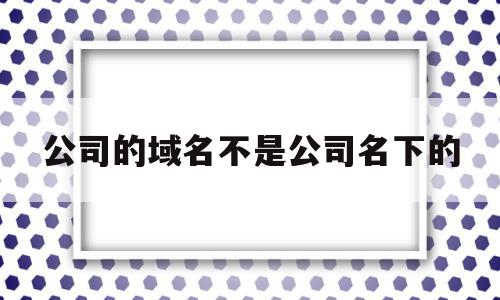 公司的域名不是公司名下的(公司的域名不是公司名下的可以用吗)