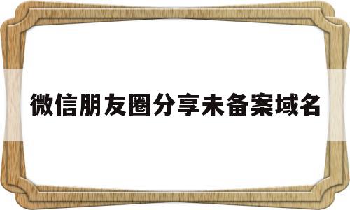 微信朋友圈分享未备案域名(微信朋友圈分享受限怎么解决)