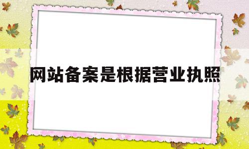 网站备案是根据营业执照(网站备案是根据营业执照办理吗)